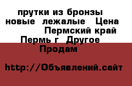 прутки из бронзы  -новые -лежалые › Цена ­ 186 000 - Пермский край, Пермь г. Другое » Продам   